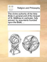 The Divine Authority Of The Holy Bible In General And Of The Gospel Of St. Matthew In Particular, Fully Proved, By Arguments Found