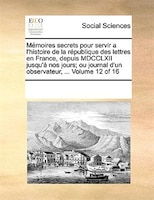 Mémoires Secrets Pour Servir A L'histoire De La République Des Lettres En France, Depuis Mdcclxii Jusqu'à Nos Jours; Ou Journal D'