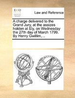 A Charge Delivered To The Grand Jury, At The Assizes Holden At Ely, On Wednesday The 27th Day Of March 1799. By Henry Gwillim,...