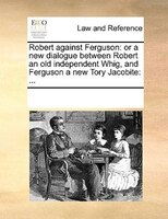 Robert Against Ferguson: Or A New Dialogue Between Robert An Old Independent Whig, And Ferguson A New Tory Jacobite: ...
