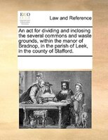 An Act For Dividing And Inclosing The Several Commons And Waste Grounds, Within The Manor Of Bradnop, In The Parish Of Leek, In Th