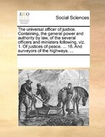 The Universal Officer Of Justice. Containing, The General Power And Authority By Law, Of The Several Officers And Ministers Follow