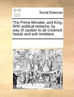 The Prime Minister, And King. With Political Remarks, By Way Of Caution To All Crowned Heads And Evil Ministers.