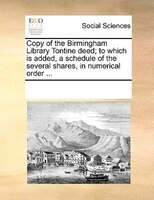 Copy Of The Birmingham Library Tontine Deed; To Which Is Added, A Schedule Of The Several Shares, In Numerical Order ...