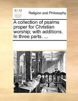 A Collection Of Psalms Proper For Christian Worship; With Additions. In Three Parts. ...
