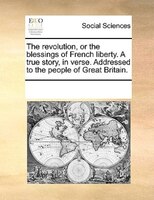 The Revolution, Or The Blessings Of French Liberty. A True Story, In Verse. Addressed To The People Of Great Britain.