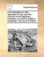 Considerations On The Approach Of War, And The Conduct Of His Majesty's Ministers: To Which Is Added A Postscript. The Second Edit