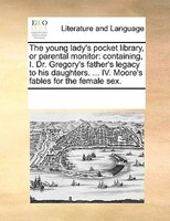 The Young Lady's Pocket Library, Or Parental Monitor: Containing, I. Dr. Gregory's Father's Legacy To His Daughters. ... Iv. Moore
