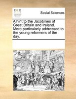 A Hint To The Jacobines Of Great Britain And Ireland. More Particularly Addressed To The Young Reformers Of The Day.