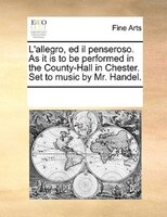 L'allegro, Ed Il Penseroso. As It Is To Be Performed In The County-hall In Chester. Set To Music By Mr. Handel.