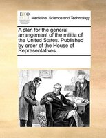 A Plan For The General Arrangement Of The Militia Of The United States. Published By Order Of The House Of Representatives.