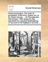 Grand Procession. The Order Of Procession Of The King, Queen, &c. To St. Paul's Church, ... On Thursday The 23d Of April, 1789, Be