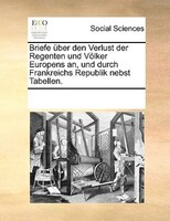 Briefe Über Den Verlust Der Regenten Und Völker Europens An, Und Durch Frankreichs Republik Nebst Tabellen.