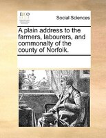 A Plain Address To The Farmers, Labourers, And Commonalty Of The County Of Norfolk.