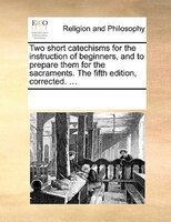 Two Short Catechisms for the Instruction of Beginners, and to Prepare Them for the Sacraments. the Fifth Edition, Corrected. ...