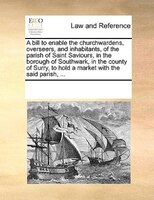A Bill To Enable The Churchwardens, Overseers, And Inhabitants, Of The Parish Of Saint Saviours, In The Borough Of Southwark, In T