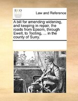 A Bill For Amending Widening, And Keeping In Repair, The Roads From Epsom, Through Ewell, To Tooting, ... In The County Of Surry.