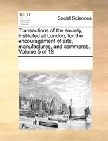 Transactions Of The Society, Instituted At London, For The Encouragement Of Arts, Manufactures, And Commerce. Volume 5 Of 19
