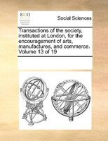 Transactions Of The Society, Instituted At London, For The Encouragement Of Arts, Manufactures, And Commerce. Volume 13 Of 19