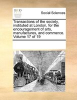 Transactions Of The Society, Instituted At London, For The Encouragement Of Arts, Manufactures, And Commerce. Volume 17 Of 19