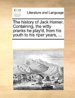 The History Of Jack Horner. Containing, The Witty Pranks He Play'd, From His Youth To His Riper Years, ...