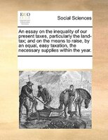 An Essay On The Inequality Of Our Present Taxes, Particularly The Land-tax; And On The Means To Raise, By An Equal, Easy Taxation,