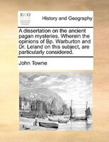 A Dissertation On The Ancient Pagan Mysteries. Wherein The Opinions Of Bp. Warburton And Dr. Leland On This Subject, Are Particula