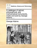 A Catalogue Of Optical, Philosophical, And Mathematical Instruments, Made And Sold By George Adams, ...