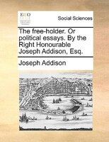 The Free-holder. Or Political Essays. By The Right Honourable Joseph Addison, Esq.