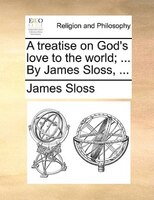 A Treatise On God's Love To The World; ... By James Sloss, ...