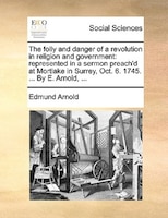 The Folly And Danger Of A Revolution In Religion And Government: Represented In A Sermon Preach'd At Mortlake In Surrey, Oct. 6. 1
