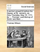 A Sermon Preach'd Before The Queen, At St. James's, On Holy-thursday, May 10. 1711. By ... Thomas, Lord Bishop Of Sodor And Man. .