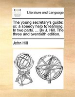 The Young Secretary's Guide: Or, A Speedy Help To Learning. In Two Parts. ... By J. Hill. The Three And Twentieth Edition.