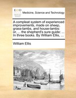 A Compleat System Of Experienced Improvements, Made On Sheep, Grass-lambs, And House-lambs: Or, ... The Shepherd's Sure Guide: ...