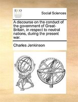 A Discourse On The Conduct Of The Government Of Great-britain, In Respect To Neutral Nations, During The Present War.