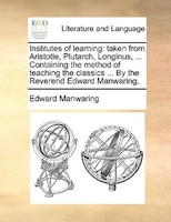 Institutes Of Learning: Taken From Aristotle, Plutarch, Longinus, ... Containing The Method Of Teaching The Classics ... By