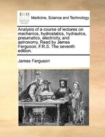 Analysis Of A Course Of Lectures On Mechanics, Hydrostatics, Hydraulics, Pneumatics, Electricity, And Astronomy. Read By James Fer