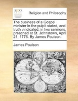 The Business Of A Gospel Minister In The Pulpit Stated, And Truth Vindicated; In Two Sermons, Preached At St. Johnstown, April 21,