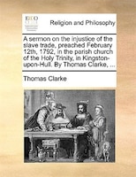 A Sermon On The Injustice Of The Slave Trade, Preached February 12th, 1792, In The Parish Church Of The Holy Trinity, In Kingston-