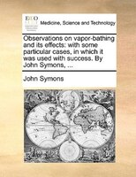 Observations On Vapor-bathing And Its Effects: With Some Particular Cases, In Which It Was Used With Success. By John Symons, ...