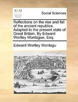 Reflections On The Rise And Fall Of The Ancient Republics. Adapted To The Present State Of Great Britain. By Edward Wortley Montag