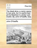 The Dead Alive; A Comic Opera. In Two Acts. As It Is Performed At The Theatres In London And Dublin. By John O'keeffe, Esq.