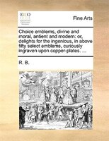 Choice Emblems, Divine And Moral, Antient And Modern: Or, Delights For The Ingenious, In Above Fifty Select Emblems, Curiously Ing