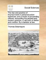 The Rise And Practice Of Imprisonment In Personal Action Examined; And A Mode Of Proceeding Offered, Reconciling The Ancient And M