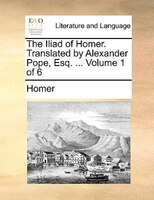 The Iliad Of Homer. Translated By Alexander Pope, Esq. ... Volume 1 Of 6
