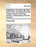 Parthenius. An Opera. By Paul Rolli, F.r.s. As Perform'd At The Theatre Royal In The Hay-market. Composed By Francis Veracini.