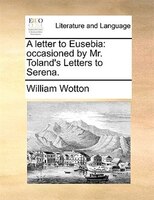 A Letter To Eusebia: Occasioned By Mr. Toland's Letters To Serena.