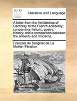 A Letter From The Archbishop Of Cambray To The French Academy; Concerning Rhetoric, Poetry, History: And A Comparison Between The