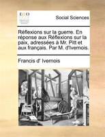 Réflexions Sur La Guerre. En Réponse Aux Réflexions Sur La Paix, Adressées À Mr. Pitt Et Aux Français. Par M. D'ivernois.