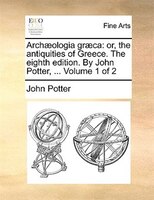 Archaeologia Graeca: Or, The Antiquities Of Greece. The Eighth Edition. By John Potter, ... Volume 1 Of 2